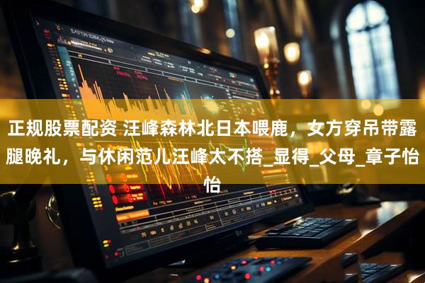 正规股票配资 汪峰森林北日本喂鹿，女方穿吊带露腿晚礼，与休闲范儿汪峰太不搭_显得_父母_章子怡