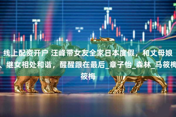 线上配资开户 汪峰带女友全家日本度假，和丈母娘、继女相处和谐，醒醒跟在最后_章子怡_森林_马筱梅