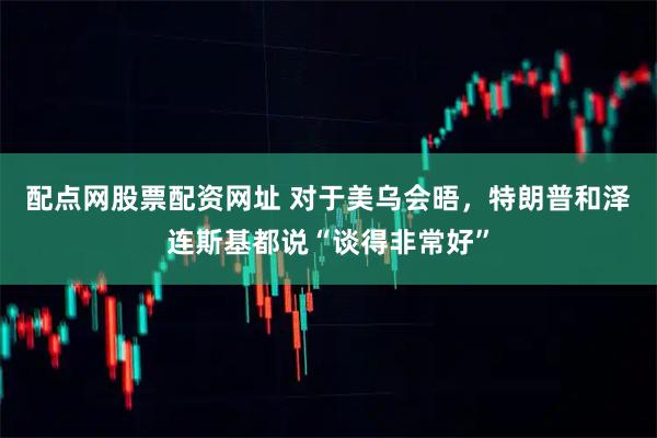 配点网股票配资网址 对于美乌会晤，特朗普和泽连斯基都说“谈得非常好”